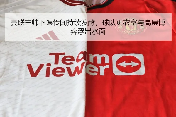 曼联主帅下课传闻持续发酵，球队更衣室与高层博弈浮出水面